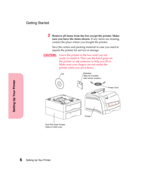 Page 22Setting Up Your Printer6
Setting Up Your Printer
Getting Started
2Remove all items from the box except the printer. Make
sure you have the items shown.If any items are missing,
contact the place where you bought the printer.
Save the carton and packing material in case you need to
repack the printer for service or storage.
CAUTION:
Leave the printer in the box until you are
ready to install it. Then use the hand grips on
the printer or ask someone to help you lift it.
Make sure your fingers are not under...