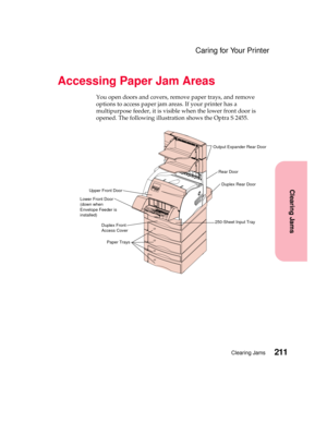 Page 227211Clearing Jams
Clearing Jams
Caring for Your Printer
Accessing Paper Jam Areas
You open doors and covers, remove paper trays, and remove
options to access paper jam areas. If your printer has a
multipurpose feeder, it is visible when the lower front door is
opened. The following illustration shows the Optra S 2455.
Output Expander Rear Door
Rear Door
Duplex Rear Door
Upper Front Door
Lower Front Door
(down when
Envelope Feeder is
installed)
250-Sheet Input TrayDuplex Front
Access Cover
Paper Trays 