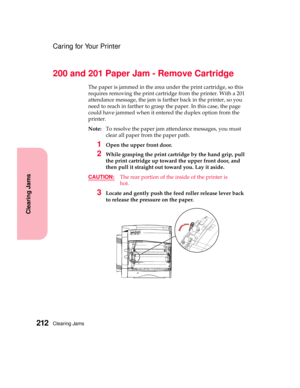 Page 228Clearing Jams212
Clearing Jams
Caring for Your Printer
200 and 201 Paper Jam - Remove Cartridge
The paper is jammed in the area under the print cartridge, so this
requires removing the print cartridge from the printer. With a 201
attendance message, the jam is farther back in the printer, so you
need to reach in farther to grasp the paper. In this case, the page
could have jammed when it entered the duplex option from the
printer.
Note:To resolve the paper jam attendance messages, you must
clear all...