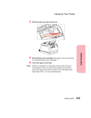 Page 229213Clearing Jams
Clearing Jams
Caring for Your Printer
4Pull the paper up and toward you.
5Reinstall the print cartridge.(See page 15 for instructions
on reinstalling the print cartridge.)
6Close the upper front door.
Note:If there is resistance to the paper, and it does not move
immediately when you pull, stop pulling. You need to
access the paper from the rear door. See “202 Paper Jam -
Open Rear Door” for more information. 