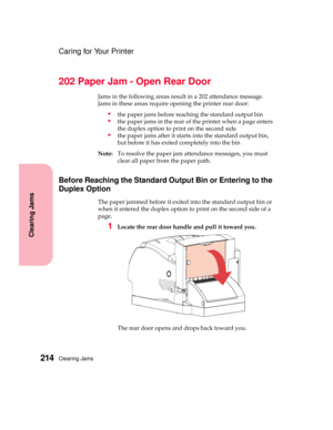 Page 230Clearing Jams214
Clearing Jams
Caring for Your Printer
202 Paper Jam - Open Rear Door
Jams in the following areas result in a 202 attendance message.
Jamsintheseareasrequireopeningtheprinterreardoor:
the paper jams before reaching the standard output bin
the paper jams in the rear of the printer when a page enters
theduplexoptiontoprintonthesecondside
the paper jams after it starts into the standard output bin,
but before it has exited completely into the bin
Note:To resolve the paper jam attendance...