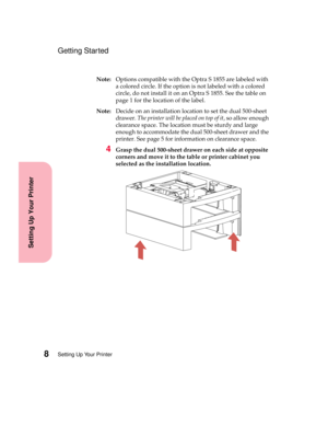 Page 24Setting Up Your Printer8
Setting Up Your Printer
Getting Started
Note:Options compatible with the Optra S 1855 are labeled with
a colored circle. If the option is not labeled with a colored
circle, do not install it on an Optra S 1855. See the table on
page 1 for the location of the label.
Note:Decide on an installation location to set the dual 500-sheet
drawer.The printer will be placed on top of it, so allow enough
clearance space. The location must be sturdy and large
enough to accommodate the dual...