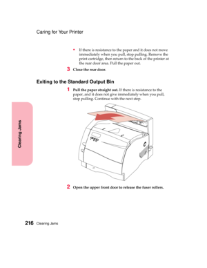 Page 232Clearing Jams216
Clearing Jams
Caring for Your Printer
Ifthereisresistancetothepaperanditdoesnotmove
immediately when you pull, stop pulling. Remove the
printcartridge,thenreturntothebackoftheprinterat
the rear door area. Pull the paper out.
3Close the rear door.
Exiting to the Standard Output Bin
1Pull the paper straight out.Ifthereisresistancetothe
paper, and it does not give immediately when you pull,
stop pulling. Continue with the next step.
2Open the upper front door to release the fuser rollers. 