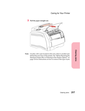 Page 233217Clearing Jams
Clearing Jams
Caring for Your Printer
3Pull the paper straight out.
Note:Usually with a jam located in this area, there is another jam
behind the rear door of the printer. See “Before Reaching the
Standard Output Bin or Entering to the Duplex Option” on
page 214 for instructions on how to remove this type of jam. 