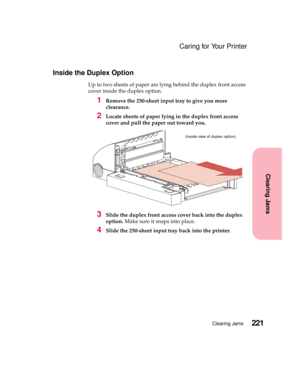 Page 237221Clearing Jams
Clearing Jams
Caring for Your Printer
Inside the Duplex Option
Up to two sheets of paper are lying behind the duplex front access
cover inside the duplex option.
1Remove the 250-sheet input tray to give you more
clearance.
2Locate sheets of paper lying in the duplex front access
cover and pull the paper out toward you.
3Slide the duplex front access cover back into the duplex
option.Make sure it snaps into place.
4Slide the 250-sheet input tray back into the printer.
(inside view of...