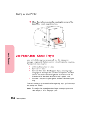 Page 240Clearing Jams224
Clearing Jams
Caring for Your Printer
4Close the duplex rear door by pressing the center of the
door.Make sure it snaps into place.
24x Paper Jam - Check Tray x
Jams in the following four areas result in a 24x attendance
message. x represents the tray number where the jam has occurred.
Paper jams in trays may be:
on the incline surface of a tray
between two trays
between three trays (this happens if you are using legal-
size paper in the trays or if you have an optional 250-sheet...