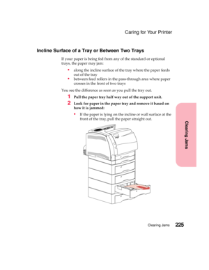 Page 241225Clearing Jams
Clearing Jams
Caring for Your Printer
Incline Surface of a Tray or Between Two Trays
If your paper is being fed from any of the standard or optional
trays, the paper may jam:
alongtheinclinesurfaceofthetraywherethepaperfeeds
out of the tray
between feed rollers in the pass-through area where paper
crossesinthefrontoftwotrays
You see the difference as soon as you pull the tray out.
1Pull the paper tray half way out of the support unit.
2Look for paper in the paper tray and remove it...