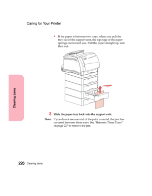 Page 242Clearing Jams226
Clearing Jams
Caring for Your Printer
If the paper is between two trays, when you pull the
tray out of the support unit, the top edge of the paper
springs out toward you. Pull the paper straight up, and
then out.
3Slide the paper tray back into the support unit.
Note:If you do not see one end of the print material, the jam has
occurred between three trays. See “Between Three Trays”
on page 227 to remove the jam. 