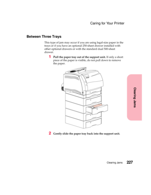 Page 243227Clearing Jams
Clearing Jams
Caring for Your Printer
Between Three Trays
This type of jam may occur if you are using legal-size paper in the
trays or if you have an optional 250-sheet drawer installed with
other optional drawers or with the standard dual 500-sheet
drawer.
1Pull the paper tray out of the support unit.If only a short
piece of the paper is visible, do not pull down to remove
the paper.
2Gently slide the paper tray back into the support unit. 