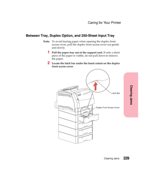 Page 245229Clearing Jams
Clearing Jams
Caring for Your Printer
Between Tray, Duplex Option, and 250-Sheet Input Tray
Note:To avoid tearing paper when opening the duplex front
access cover, pull the duplex front access cover out gently
and slowly.
1Pull the paper tray out of the support unit.If only a short
piece of the paper is visible, do not pull down to remove
the paper.
2Locate the latch bar under the hand cutout on the duplex
front access cover.
Duplex Front Access Cover
Latch Bar 