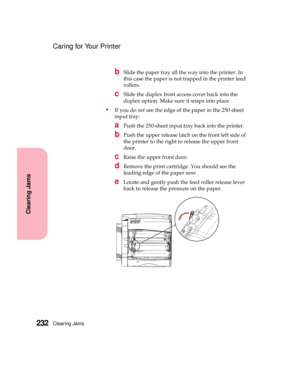 Page 248Clearing Jams232
Clearing Jams
Caring for Your Printer
bSlide the paper tray all the way into the printer. In
this case the paper is not trapped in the printer feed
rollers.
cSlide the duplex front access cover back into the
duplex option. Make sure it snaps into place.
If you donotsee the edge of the paper in the 250-sheet
input tray:
aPush the 250-sheet input tray back into the printer.
bPush the upper release latch on the front left side of
the printer to the right to release the upper front
door....