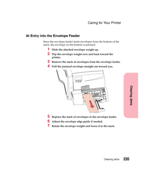 Page 251235Clearing Jams
Clearing Jams
Caring for Your Printer
At Entry into the Envelope Feeder
Since the envelope feeder feeds envelopes from the bottom of the
stack, the envelope on the bottom is jammed.
1Slide the attached envelope weight up.
2Flip the envelope weight over and back toward the
printer.
3Remove the stack of envelopes from the envelope feeder.
4Pull the jammed envelope straight out toward you.
5Replace the stack of envelopes in the envelope feeder.
6Adjust the envelope edge guide if needed....