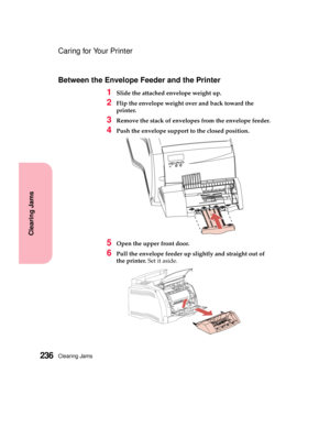 Page 252Clearing Jams236
Clearing Jams
Caring for Your Printer
Between the Envelope Feeder and the Printer
1Slide the attached envelope weight up.
2Flip the envelope weight over and back toward the
printer.
3Remove the stack of envelopes from the envelope feeder.
4Push the envelope support to the closed position.
5Open the upper front door.
6Pull the envelope feeder up slightly and straight out of
the printer.Setitaside. 