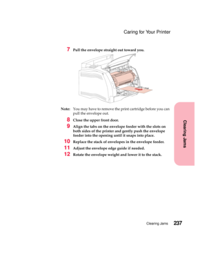 Page 253237Clearing Jams
Clearing Jams
Caring for Your Printer
7Pull the envelope straight out toward you.
Note:You may have to remove the print cartridge before you can
pull the envelope out.
8Close the upper front door.
9Align the tabs on the envelope feeder with the slots on
both sides of the printer and gently push the envelope
feeder into the opening until it snaps into place.
10Replace the stack of envelopes in the envelope feeder.
11Adjust the envelope edge guide if needed.
12Rotate the envelope weight...