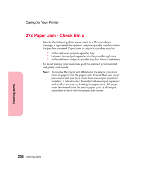 Page 254Clearing Jams238
Clearing Jams
Caring for Your Printer
27x Paper Jam - Check Bin x
Jams in the following three areas result in a 27x attendance
message. x represents the optional output expander number where
the jam has occurred. Paper jams in output expanders may be:
at the exit to an output expander tray
between two output expanders in the pass through area
at the exit to an output expander tray, but there is resistance
To avoid tearing print materials, pull the jammed print material
out gently and...