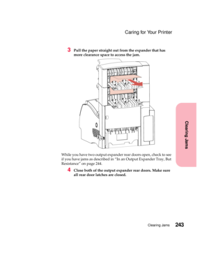 Page 259243Clearing Jams
Clearing Jams
Caring for Your Printer
3Pull the paper straight out from the expander that has
more clearance space to access the jam.
While you have two output expander rear doors open, check to see
if you have jams as described in “In an Output Expander Tray, But
Resistance” on page 244.
4Close both of the output expander rear doors. Make sure
all rear door latches are closed. 