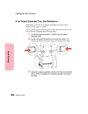 Page 260Clearing Jams244
Clearing Jams
Caring for Your Printer
In an Output Expander Tray, But Resistance
Paper jams as it exits to an output expander tray and a short
portion of the paper is visible.
Try to pull the paper from the front of the tray first, but if you are
not successful complete the following steps.
1Locate the paper jam that is visible from an output
expander tray.
2Locate and push the latches in toward the center.The
output expander rear door opens and drops down fully.
3Open the output...