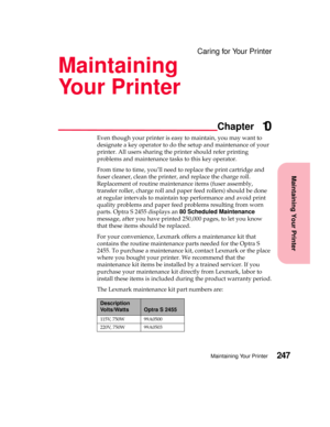 Page 263Maintaining Your Printer
Chapter
Maintaining Your Printer247
Caring for Your Printer
Maintaining
Your Printer
10
Even though your printer is easy to maintain, you may want to
designate a key operator to do the setup and maintenance of your
printer. All users sharing the printer should refer printing
problems and maintenance tasks to this key operator.
From time to time, you’ll need to replace the print cartridge and
fuser cleaner, clean the printer, and replace the charge roll.
Replacement of routine...