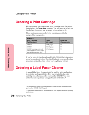 Page 264Maintaining Your Printer248
Maintaining Your Printer
Caring for Your Printer
Ordering a Print Cartridge
We recommend you order a new print cartridge when the printer
first displays theToner Lowmessage. You will want to have it on
hand when the current one no longer prints satisfactorily.
There are three recommended print cartridges specifically
designed for your printer.
If you’re in the U.S. or Canada, call 1-800-438-2468 for information
about Lexmark Authorized Supplies Dealers in your area. In other...