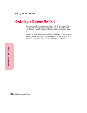 Page 266Maintaining Your Printer250
Maintaining Your Printer
Caring for Your Printer
Ordering a Charge Roll Kit
We recommend you order a new charge roll kit when toner fog or
background shading appears on printed pages. Order Lexmark
part number 1382990. Installation instructions are included in the
kit.
If you’re in the U.S. or Canada, call 1-800-438-2468 for information
about Lexmark Authorized Supplies Dealers in your area. In other
countries, contact the place where you bought your printer. 