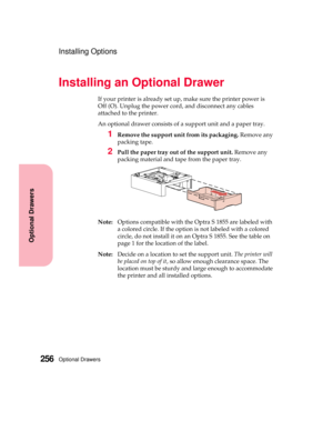 Page 272Optional Drawers256
Optional Drawers
Installing Options
Installing an Optional Drawer
If your printer is already set up, make sure the printer power is
Off (O). Unplug the power cord, and disconnect any cables
attached to the printer.
An optional drawer consists of a support unit and a paper tray.
1Remove the support unit from its packaging.Remove any
packing tape.
2Pull the paper tray out of the support unit.Remove any
packing material and tape from the paper tray.
Note:Options compatible with the Optra...