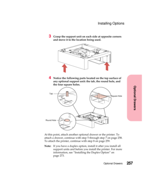 Page 273257Optional Drawers
Optional Drawers
Installing Options
3Grasp the support unit on each side at opposite corners
and move it to the location being used.
4Notice the following parts located on the top surface of
any optional support unit: the tab, the round hole, and
the four square holes.
At this point, attach another optional drawer or the printer. To
attach a drawer, continue with step 5 through step 7 on page 258.
To attach the printer, continue with step 8 on page 259.
Note:If you have a duplex...