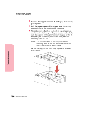 Page 274Optional Drawers258
Optional Drawers
Installing Options
5Remove the support unit from its packaging.Remove any
packing tape.
6Pull the paper tray out of the support unit.Remove any
packing material and tape from the paper tray
7Grasp the support unit on each side at opposite corners
and lower it onto the top of the previous support unit.Be
sure the edges of both support units are aligned so that all
the parts (tab, round hole, four square holes) fit in the
matching holes and feet.
Note:The bottom surface...