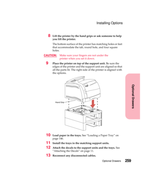 Page 275259Optional Drawers
Optional Drawers
Installing Options
8Lift the printer by the hand grips or ask someone to help
you lift the printer.
The bottom surface of the printer has matching holes or feet
that accommodate the tab, round hole, and four square
holes.
CAUTION:
Make sure your fingers are not under the
printerwhenyousetitdown.
9Place the printer on top of the support unit.Be sure the
edges of the printer and the support unit are aligned so that
all the parts fit. The right side of the printer is...