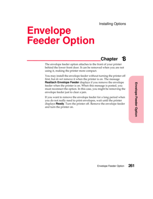 Page 277Envelope Feeder Option
Chapter
Envelope Feeder Option261
Installing Options
Envelope
Feeder Option
13
The envelope feeder option attaches to the front of your printer
behind the lower front door. It can be removed when you are not
using it, making the printer more compact.
You may install the envelope feeder without turning the printer off
first, butdo notremove it when the printer is on. The message
Reattach Envelope Feederdisplays if you remove the envelope
feeder when the printer is on. When this...