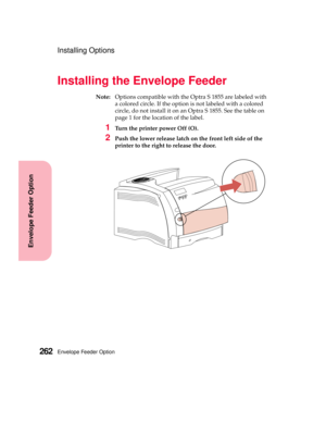 Page 278Envelope Feeder Option262
Envelope Feeder Option
Installing Options
Installing the Envelope Feeder
Note:Options compatible with the Optra S 1855 are labeled with
a colored circle. If the option is not labeled with a colored
circle, do not install it on an Optra S 1855. See the table on
page 1 for the location of the label.
1Turn the printer power Off (O).
2Push the lower release latch on the front left side of the
printer to the right to release the door. 