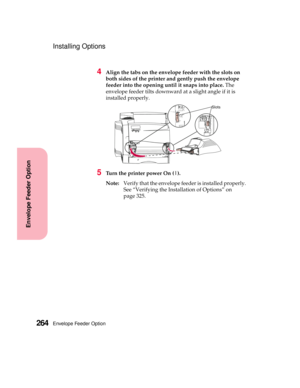 Page 280Envelope Feeder Option264
Envelope Feeder Option
Installing Options
4Align the tabs on the envelope feeder with the slots on
both sides of the printer and gently push the envelope
feeder into the opening until it snaps into place.The
envelope feeder tilts downward at a slight angle if it is
installed properly.
5Turn the printer power On (|).
Note:Verify that the envelope feeder is installed properly.
See “Verifying the Installation of Options” on
page 325.
Slots 