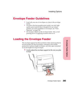 Page 281265Envelope Feeder Option
Envelope Feeder Option
Installing Options
Envelope Feeder Guidelines
Load only one size of envelopes at a time in the envelope
feeder.
To achieve the best possible print quality, use only high-
quality print material that is designed for use in laser
printers. For more guidelines on envelopes, see “Print
Materials” on page 124.
Do not place objects on the envelope feeder. Also, avoid
pressing down or applying excessive force on it.
Loading the Envelope Feeder
The envelope...