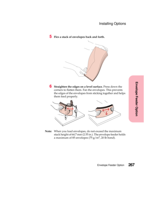 Page 283267Envelope Feeder Option
Envelope Feeder Option
Installing Options
5Flex a stack of envelopes back and forth.
6Straighten the edges on a level surface.Press down the
corners to flatten them. Fan the envelopes. This prevents
the edges of the envelopes from sticking together and helps
them feed properly.
Note:When you load envelopes, do not exceed the maximum
stack height of 64.7 mm (2.55 in.). The envelope feeder holds
a maximum of 85 envelopes (75 g/m
2,20lbbond). 