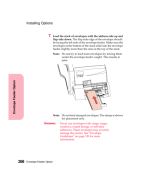 Page 284Envelope Feeder Option268
Envelope Feeder Option
Installing Options
7Load the stack of envelopes with the address side up and
flap side down.The flap side edge of the envelope should
be facing the left side of the envelope feeder. Make sure the
envelopes at the bottom of the stack slide into the envelope
feeder slightly more than the ones at the top of the stack.
Note:Do not try to load more envelopes by forcing them
under the envelope feeder weight. This results in
jams.
Note:Do not feed stamped...