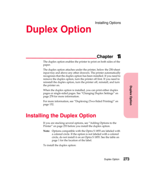 Page 289Installing Options
Duplex Option
Chapter
Duplex Option273
Duplex Option
14
The duplex option enables the printer to print on both sides of the
paper.
The duplex option attaches under the printer, below the 250-sheet
input tray and above any other drawers. The printer automatically
recognizes that the duplex option has been installed. If you need to
remove the duplex option, turn the printer off first. If you need to
reinstall the duplex option, turn the printer off, reinstall, and turn
the printer on....