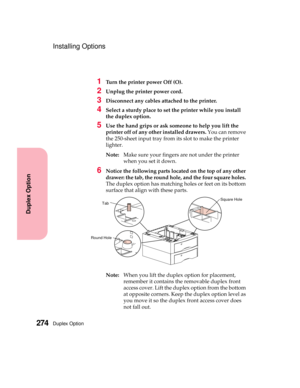 Page 290Duplex Option274
Duplex Option
Installing Options
1Turn the printer power Off (O).
2Unplug the printer power cord.
3Disconnect any cables attached to the printer.
4Select a sturdy place to set the printer while you install
the duplex option.
5Use the hand grips or ask someone to help you lift the
printer off of any other installed drawers.You can remove
the 250-sheet input tray from its slot to make the printer
lighter.
Note:Make sure your fingers are not under the printer
when you set it down.
6Notice...