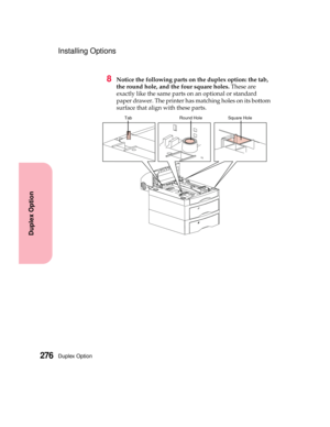 Page 292Duplex Option276
Duplex Option
Installing Options
8Notice the following parts on the duplex option: the tab,
the round hole, and the four square holes.These are
exactly like the same parts on an optional or standard
paper drawer. The printer has matching holes on its bottom
surfacethatalignwiththeseparts.
Square HoleRound HoleTab 