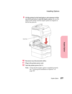 Page 293277Duplex Option
Duplex Option
Installing Options
9Lift the printer by the hand grips or ask someone to help
you lift it and lower it onto the duplex option.Be sure the
edges of the printer and the duplex option are aligned so
that all the parts fit.
10Reconnect any disconnected cables.
11Plug in the printer power cord.
12Turn the printer power On (|).
Note:Verify that the duplex option is installed properly.
See “Verifying the Installation of Options” on
page 325.
Hand Grip 