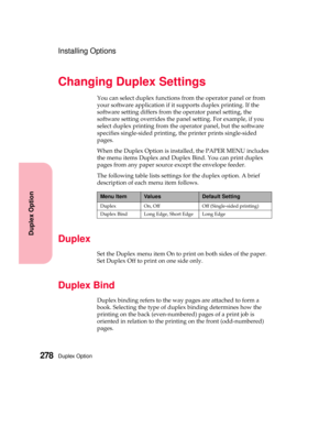 Page 294Duplex Option278
Duplex Option
Installing Options
Changing Duplex Settings
You can select duplex functions from the operator panel or from
your software application if it supports duplex printing. If the
software setting differs from the operator panel setting, the
software setting overrides the panel setting. For example, if you
select duplex printing from the operator panel, but the software
specifies single-sided printing, the printer prints single-sided
pages.
When the Duplex Option is installed, the...