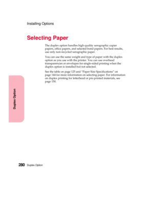 Page 296Duplex Option280
Duplex Option
Installing Options
Selecting Paper
The duplex option handles high-quality xerographic copier
papers, office papers, and selected bond papers. For best results,
use only non-recycled xerographic paper.
You can use the same weight and type of paper with the duplex
option as you use with the printer. You can use overhead
transparencies or envelopes for single-sided printing when the
duplex option is installed but not selected.
See the table on page 125 and “Paper Size...