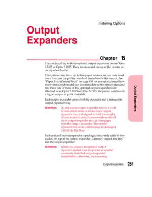 Page 297Installing Options
Output Expanders
Chapter
Output Expanders281
Output
Expanders
15
You can install up to three optional output expanders on an Optra
S 2455 or Optra S 1855. They are mounted on top of the printer or
ontopofeachother.
Your printer may have up to five paper sources, so you may need
more than just the printer standard bin to handle the output. See
“Paper Exits (Output Bins)” on page 153 for an explanation of how
many sheets each model can accommodate in the printer standard
bin. Once one or...