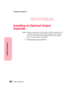 Page 298Output Expanders282
Output Expanders
Installing Options
brackets could cause damage, such as
scratches or cuts, to tabletops or fabrics.
Installing an Optional Output
Expander
Note:Options compatible with the Optra S 1855 are labeled with
a colored circle. If the option is not labeled with a colored
circle, do not install it on an Optra S 1855. See the table on
page 1 for the location of the label.
1Turn the printer power Off (O). 