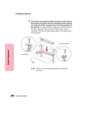 Page 300Output Expanders284
Output Expanders
Installing Options
3Insert the mounting brackets located on each side of
the output expander into the mounting slots located
on each side of the exposed area in the top portion of
the printer.
To help maintain alignment of the brackets to
the slots, align the right and back edges of the output
expander with the corresponding edges of the top portion
of the printer.
Note:Make sure the output expander is connected
securely.
Mounting Bracket
Mounting Slot 