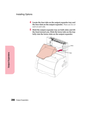 Page 302Output Expanders286
Output Expanders
Installing Options
4Locate the four tabs on the output expander tray and
the four slots on the output expander.
There are two of
each on each side.
5Hold the output expander tray on both sides and tilt
the front toward you. Slide the lower tabs on the tray
fully into the lower slots on the output expander.
Slots
Tabs 