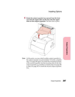 Page 303287Output Expanders
Output Expanders
Installing Options
6Rotate the output expander tray upward from the front
and slide
the upper tabs on the tray into the upper
slots on the output expander
.The tabs click in place.
Note:At this point, you may attach another output expander to
the output expander you just installed. To do this, complete
step 3 on page 284 again, but install the mounting brackets
of the second expander into the mounting slots on the first
output expander you installed. Complete step 4...