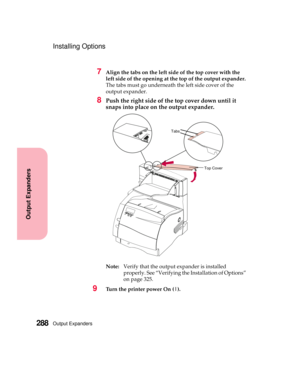 Page 304Output Expanders288
Output Expanders
Installing Options
7Align the tabs on the left side of the top cover with the
left side of the opening at the top of the output expander.
The tabs must go underneath the left side cover of the
output expander.
8Push the right side of the top cover down until it
snaps into place on the output expander.
Note:Verify that the output expander is installed
properly. See “Verifying the Installation of Options”
on page 325.
9Turn the printer power On (|).
Tabs
Top Cover 
