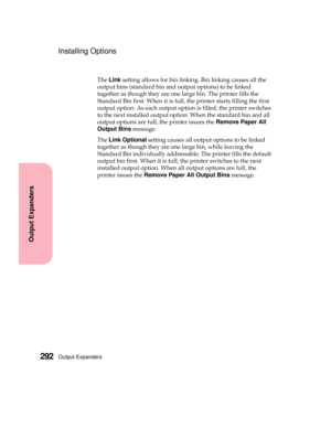 Page 308Output Expanders292
Output Expanders
Installing Options
TheLinksetting allows for bin linking. Bin linking causes all the
output bins (standard bin and output options) to be linked
together as though they are one large bin. The printer fills the
Standard Bin first. When it is full, the printer starts filling the first
output option. As each output option is filled, the printer switches
to the next installed output option. When the standard bin and all
output options are full, the printer issues theRemove...