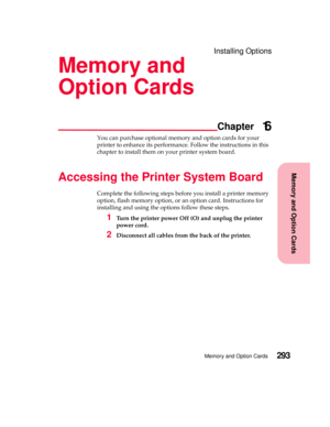 Page 309MemoryandOptionCards
Chapter
Memory and Option Cards293
Installing Options
Memory and
Option Cards
16
You can purchase optional memory and option cards for your
printer to enhance its performance. Follow the instructions in this
chapter to install them on your printer system board.
Accessing the Printer System Board
Complete the following steps before you install a printer memory
option, flash memory option, or an option card. Instructions for
installing and using the options follow these steps.
1Turn...