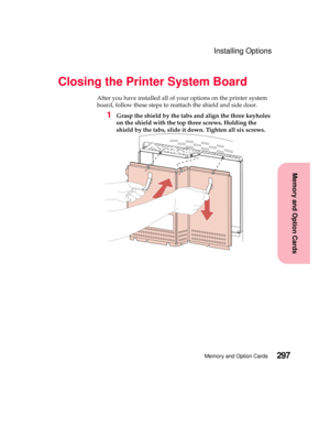 Page 313297Memory and Option Cards
MemoryandOptionCards
Installing Options
Closing the Printer System Board
After you have installed all of your options on the printer system
board, follow these steps to reattach the shield and side door.
1Grasp the shield by the tabs and align the three keyholes
on the shield with the top three screws. Holding the
shield by the tabs, slide it down. Tighten all six screws. 