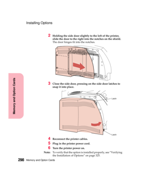 Page 314Memory and Option Cards298
MemoryandOptionCards
Installing Options
2Holding the side door slightly to the left of the printer,
slide the door to the right into the notches on the shield.
The door hinges fit into the notches.
3Close the side door, pressing on the side door latches to
snap it into place.
4Reconnect the printer cables.
5Plug in the printer power cord.
6Turn the printer power on.
Note:To verify that the option is installed properly, see “Verifying
the Installation of Options” on page 325....